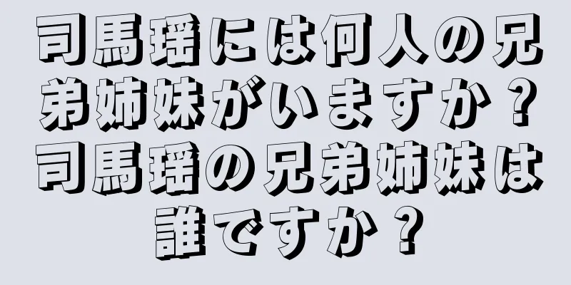 司馬瑶には何人の兄弟姉妹がいますか？司馬瑶の兄弟姉妹は誰ですか？