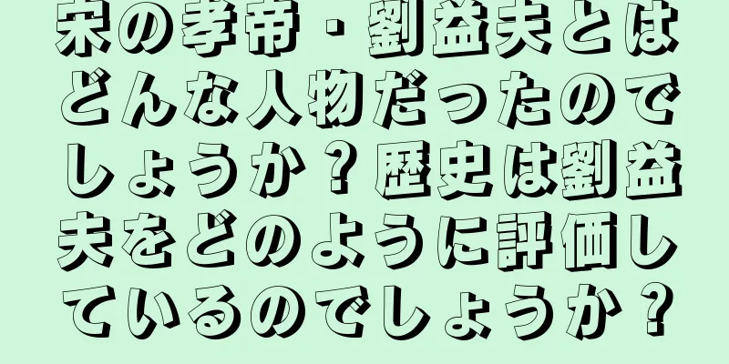 宋の孝帝・劉益夫とはどんな人物だったのでしょうか？歴史は劉益夫をどのように評価しているのでしょうか？