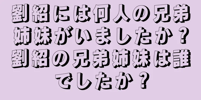 劉紹には何人の兄弟姉妹がいましたか？劉紹の兄弟姉妹は誰でしたか？