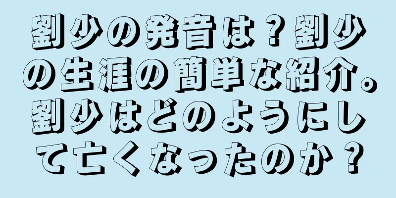劉少の発音は？劉少の生涯の簡単な紹介。劉少はどのようにして亡くなったのか？
