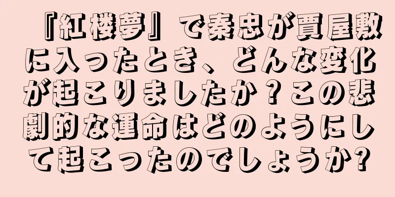 『紅楼夢』で秦忠が賈屋敷に入ったとき、どんな変化が起こりましたか？この悲劇的な運命はどのようにして起こったのでしょうか?