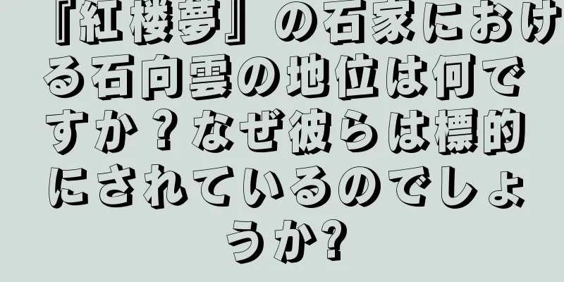 『紅楼夢』の石家における石向雲の地位は何ですか？なぜ彼らは標的にされているのでしょうか?