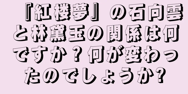 『紅楼夢』の石向雲と林黛玉の関係は何ですか？何が変わったのでしょうか?