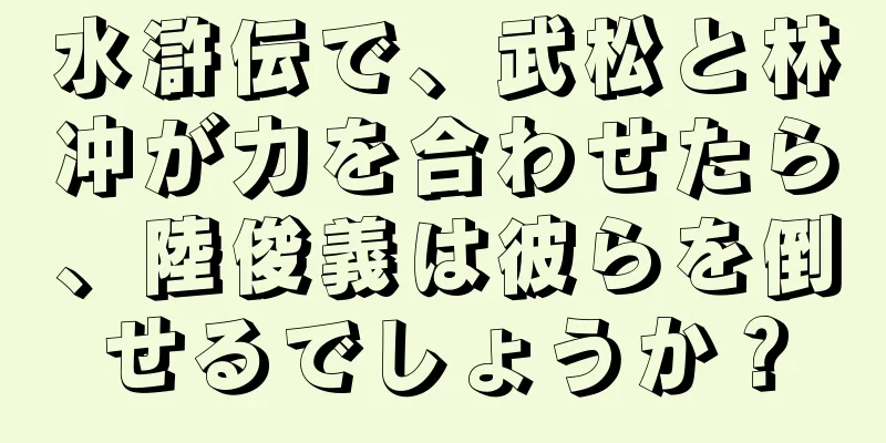 水滸伝で、武松と林冲が力を合わせたら、陸俊義は彼らを倒せるでしょうか？