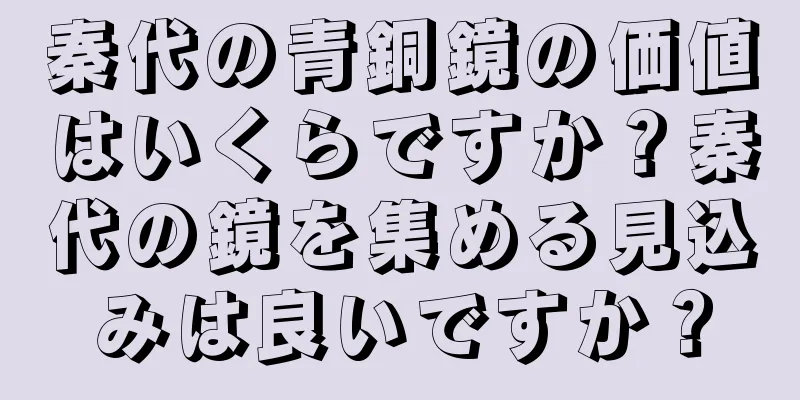 秦代の青銅鏡の価値はいくらですか？秦代の鏡を集める見込みは良いですか？