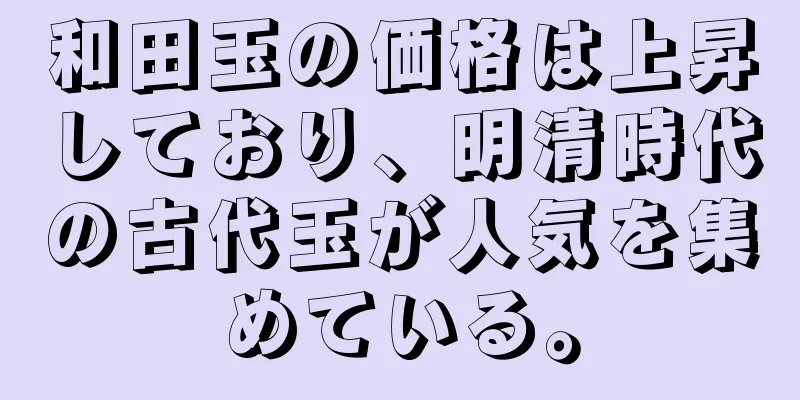 和田玉の価格は上昇しており、明清時代の古代玉が人気を集めている。