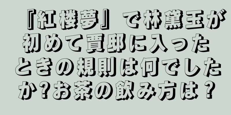 『紅楼夢』で林黛玉が初めて賈邸に入ったときの規則は何でしたか?お茶の飲み方は？