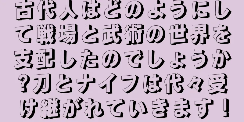 古代人はどのようにして戦場と武術の世界を支配したのでしょうか?刀とナイフは代々受け継がれていきます！