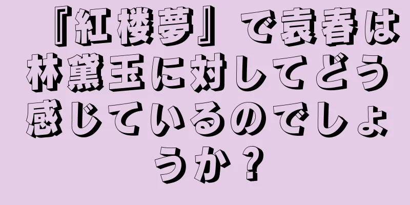 『紅楼夢』で袁春は林黛玉に対してどう感じているのでしょうか？