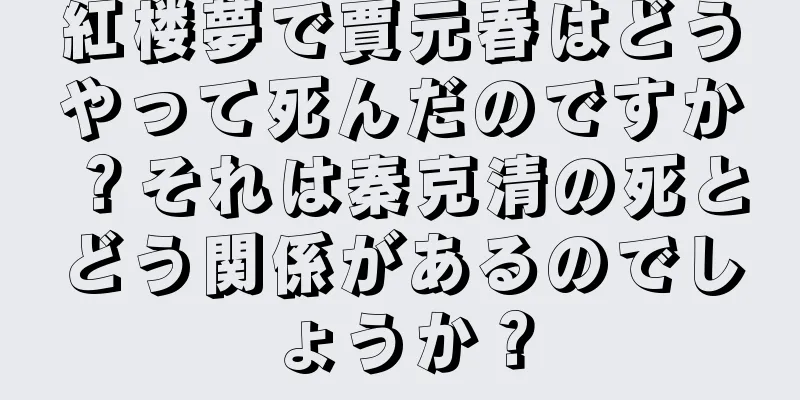 紅楼夢で賈元春はどうやって死んだのですか？それは秦克清の死とどう関係があるのでしょうか？