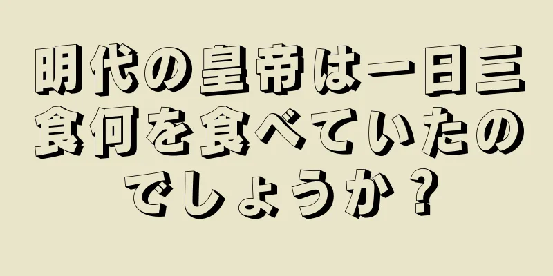 明代の皇帝は一日三食何を食べていたのでしょうか？