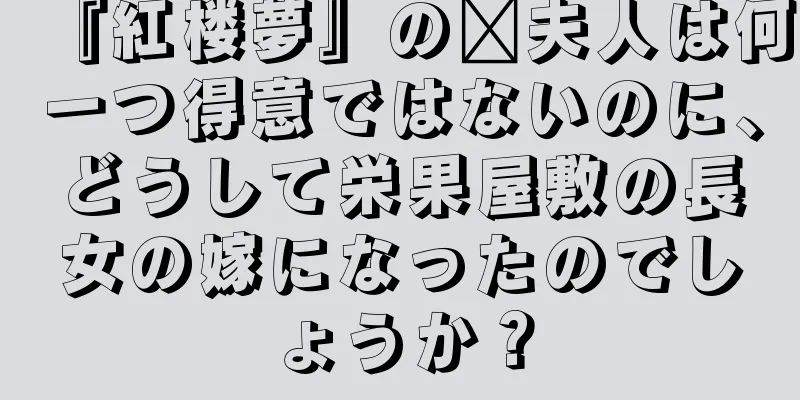 『紅楼夢』の邢夫人は何一つ得意ではないのに、どうして栄果屋敷の長女の嫁になったのでしょうか？