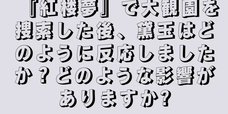 『紅楼夢』で大観園を捜索した後、黛玉はどのように反応しましたか？どのような影響がありますか?
