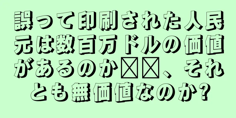 誤って印刷された人民元は数百万ドルの価値があるのか​​、それとも無価値なのか?