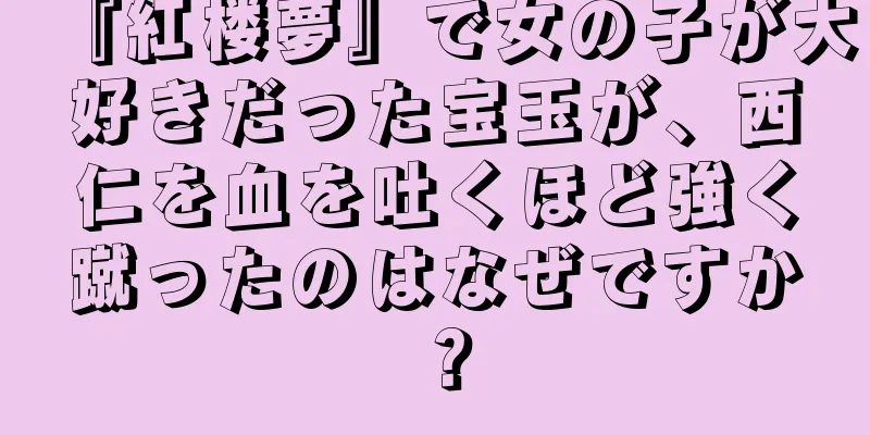 『紅楼夢』で女の子が大好きだった宝玉が、西仁を血を吐くほど強く蹴ったのはなぜですか？