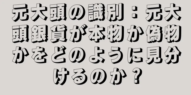 元大頭の識別：元大頭銀貨が本物か偽物かをどのように見分けるのか？