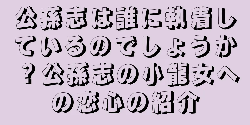 公孫志は誰に執着しているのでしょうか？公孫志の小龍女への恋心の紹介