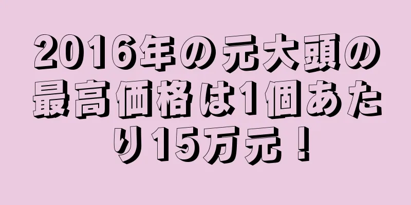 2016年の元大頭の最高価格は1個あたり15万元！