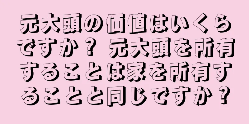 元大頭の価値はいくらですか？ 元大頭を所有することは家を所有することと同じですか？