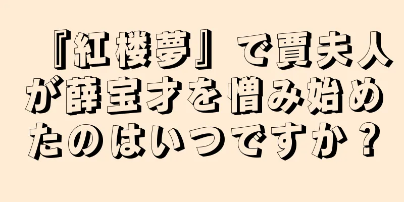 『紅楼夢』で賈夫人が薛宝才を憎み始めたのはいつですか？