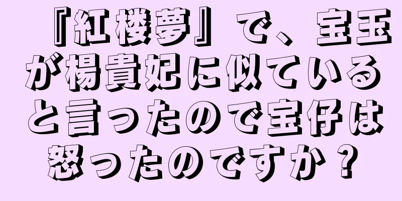 『紅楼夢』で、宝玉が楊貴妃に似ていると言ったので宝仔は怒ったのですか？