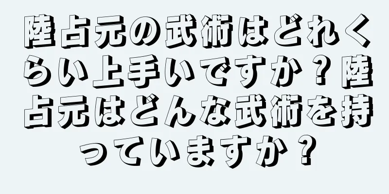 陸占元の武術はどれくらい上手いですか？陸占元はどんな武術を持っていますか？