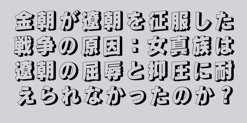 金朝が遼朝を征服した戦争の原因：女真族は遼朝の屈辱と抑圧に耐えられなかったのか？