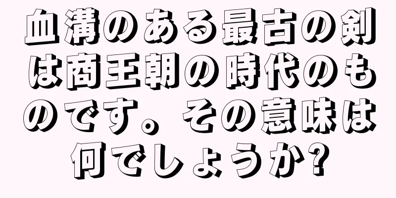血溝のある最古の剣は商王朝の時代のものです。その意味は何でしょうか?