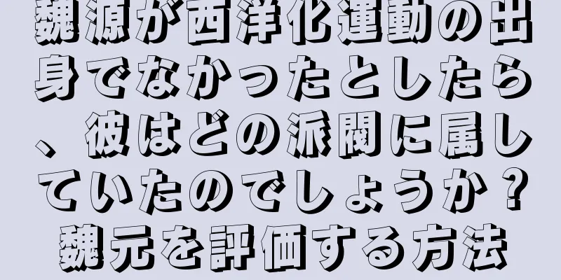魏源が西洋化運動の出身でなかったとしたら、彼はどの派閥に属していたのでしょうか？魏元を評価する方法