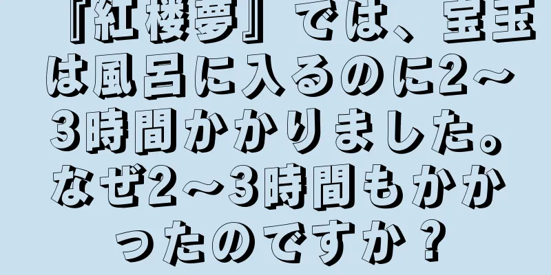 『紅楼夢』では、宝玉は風呂に入るのに2～3時間かかりました。なぜ2～3時間もかかったのですか？