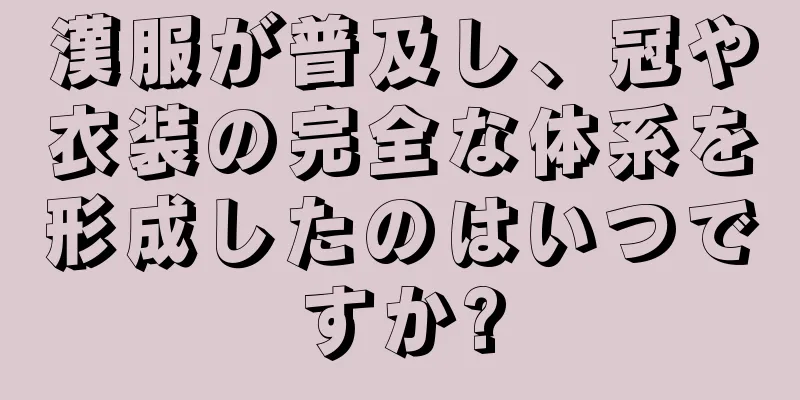 漢服が普及し、冠や衣装の完全な体系を形成したのはいつですか?