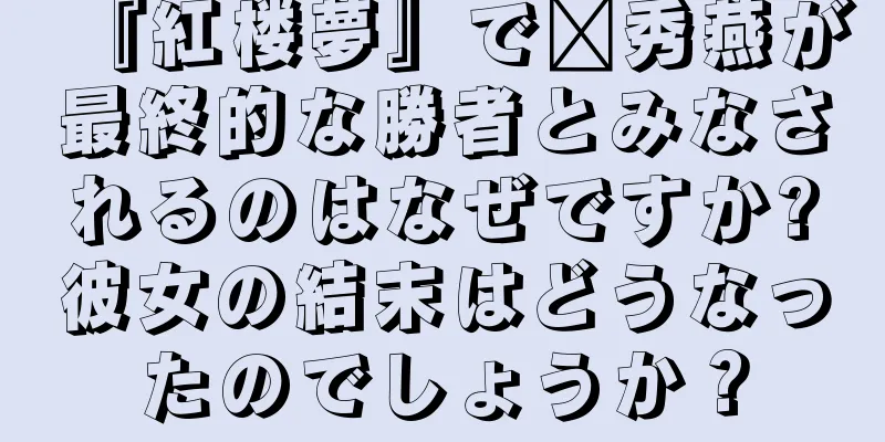 『紅楼夢』で邢秀燕が最終的な勝者とみなされるのはなぜですか?彼女の結末はどうなったのでしょうか？
