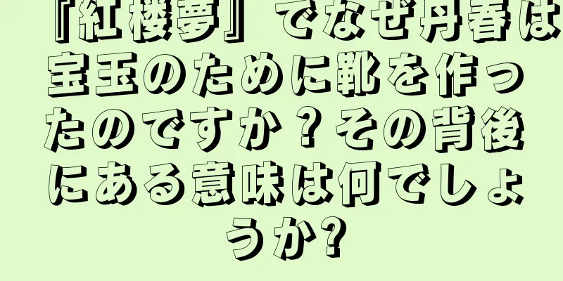 『紅楼夢』でなぜ丹春は宝玉のために靴を作ったのですか？その背後にある意味は何でしょうか?
