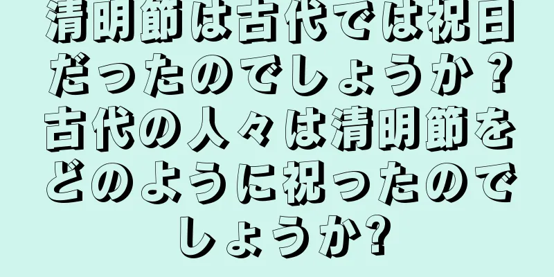 清明節は古代では祝日だったのでしょうか？古代の人々は清明節をどのように祝ったのでしょうか?