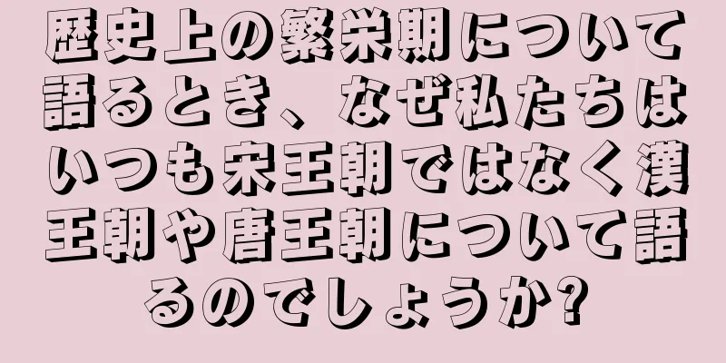 歴史上の繁栄期について語るとき、なぜ私たちはいつも宋王朝ではなく漢王朝や唐王朝について語るのでしょうか?