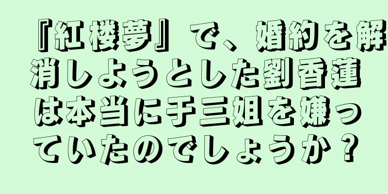 『紅楼夢』で、婚約を解消しようとした劉香蓮は本当に于三姐を嫌っていたのでしょうか？