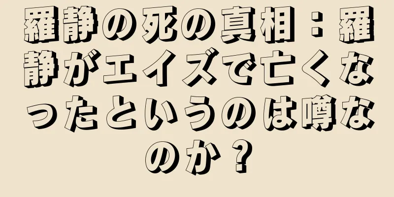 羅静の死の真相：羅静がエイズで亡くなったというのは噂なのか？