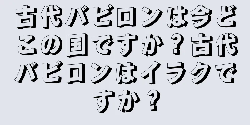 古代バビロンは今どこの国ですか？古代バビロンはイラクですか？