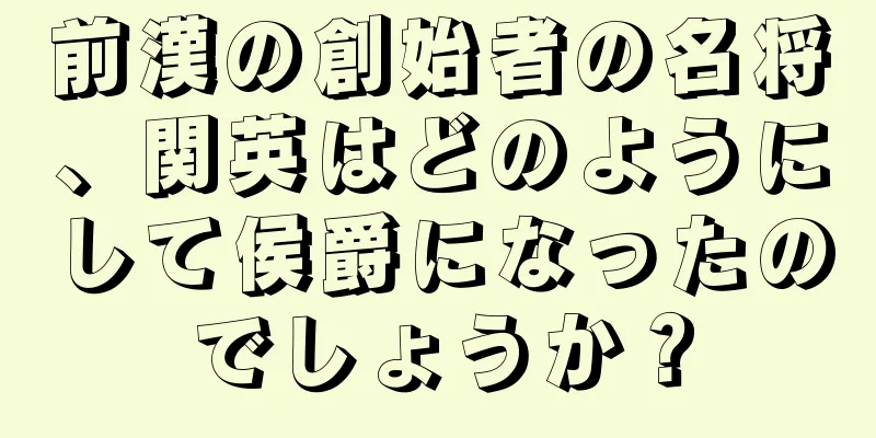 前漢の創始者の名将、関英はどのようにして侯爵になったのでしょうか？