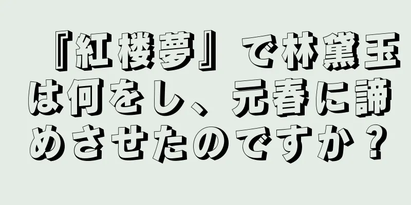 『紅楼夢』で林黛玉は何をし、元春に諦めさせたのですか？