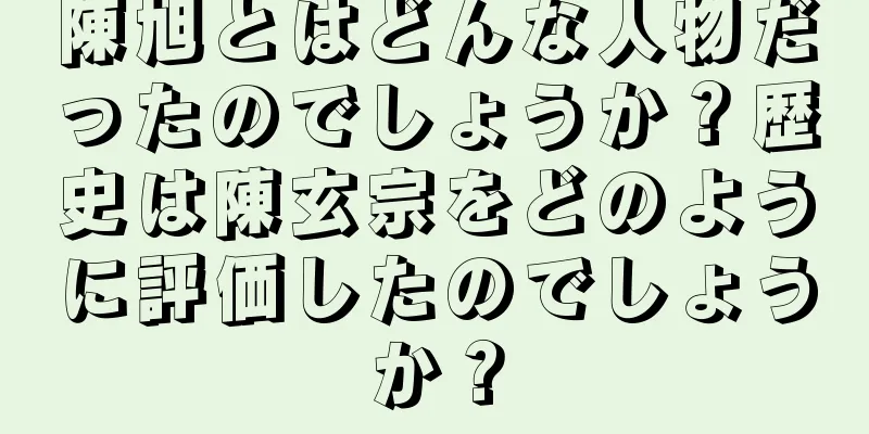 陳旭とはどんな人物だったのでしょうか？歴史は陳玄宗をどのように評価したのでしょうか？
