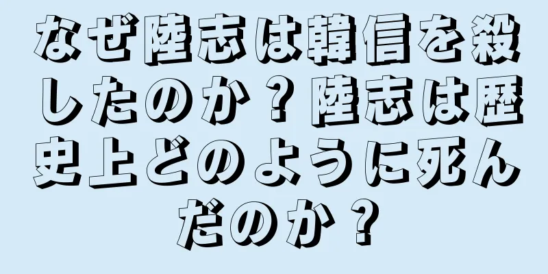 なぜ陸志は韓信を殺したのか？陸志は歴史上どのように死んだのか？