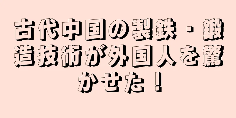 古代中国の製鉄・鍛造技術が外国人を驚かせた！