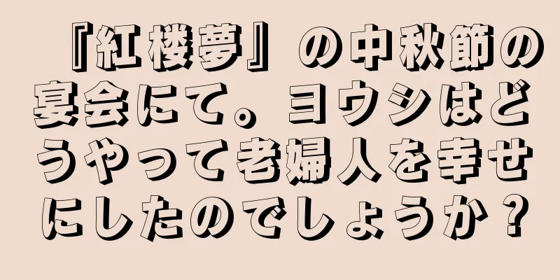 『紅楼夢』の中秋節の宴会にて。ヨウシはどうやって老婦人を幸せにしたのでしょうか？