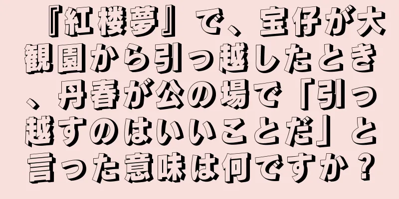 『紅楼夢』で、宝仔が大観園から引っ越したとき、丹春が公の場で「引っ越すのはいいことだ」と言った意味は何ですか？