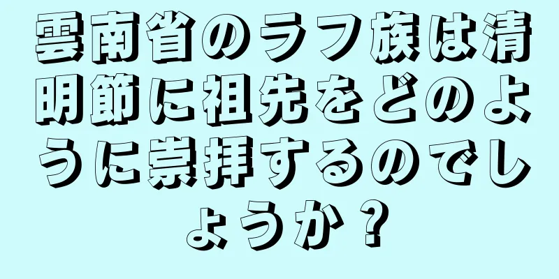 雲南省のラフ族は清明節に祖先をどのように崇拝するのでしょうか？