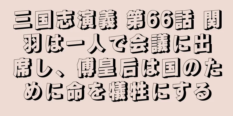 三国志演義 第66話 関羽は一人で会議に出席し、傅皇后は国のために命を犠牲にする