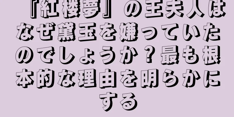 『紅楼夢』の王夫人はなぜ黛玉を嫌っていたのでしょうか？最も根本的な理由を明らかにする