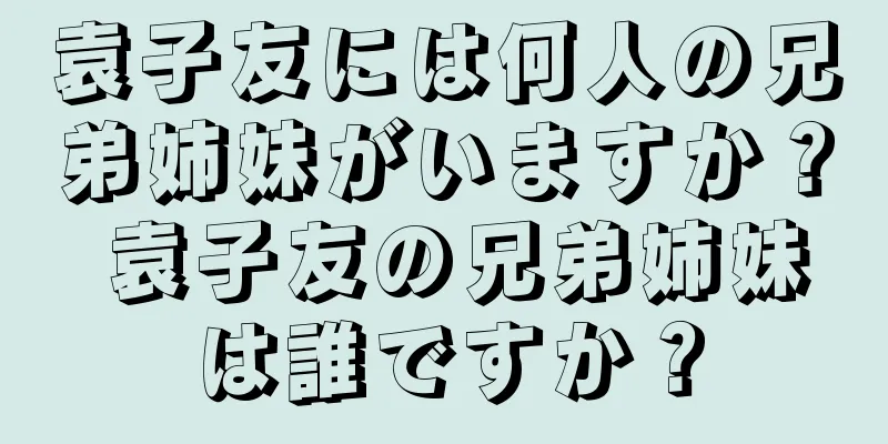 袁子友には何人の兄弟姉妹がいますか？ 袁子友の兄弟姉妹は誰ですか？