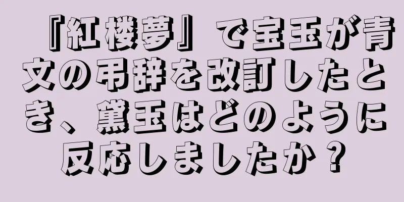 『紅楼夢』で宝玉が青文の弔辞を改訂したとき、黛玉はどのように反応しましたか？
